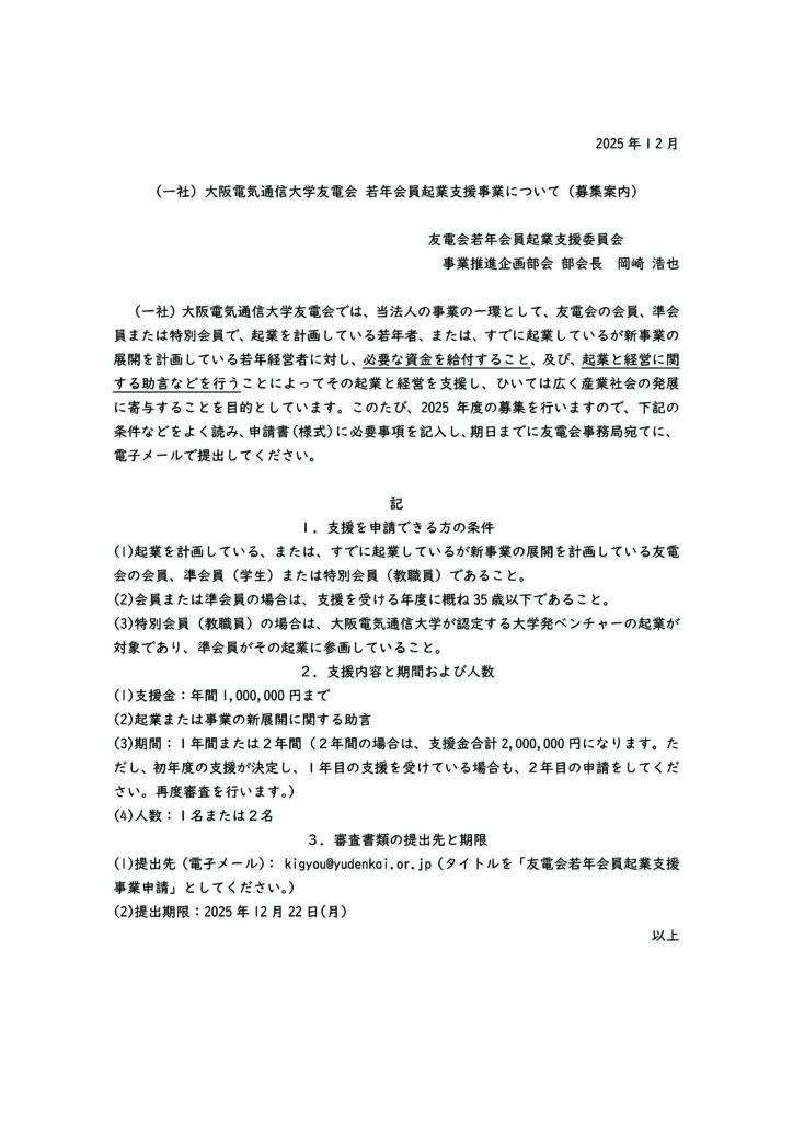 （一社）大阪電気通信大学友電会では、当法人の事業の一環として、友電会の会員、準会員または特別会員で、起業を計画している若年者、または、すでに起業しているが新事業の展開を計画している若年経営者に対し、必要な資金を給付すること、及び、起業と経営に関する助言などを行うことによってその起業と経営を支援し、ひいては広く産業社会の発展に寄与することを目的としています。このたび、2025年度の募集を行いますので、下記の条件などをよく読み、申請書（様式）に必要事項を記入し、期日までに友電会事務局宛てに、電子メールで提出してください。

記
１．支援を申請できる方の条件
(1)起業を計画している、または、すでに起業しているが新事業の展開を計画している友電会の会員、準会員（学生）または特別会員（教職員）であること。
(2)会員または準会員の場合は、支援を受ける年度に概ね35歳以下であること。
(3)特別会員（教職員）の場合は、大阪電気通信大学が認定する大学発ベンチャーの起業が対象であり、準会員がその起業に参画していること。
２．支援内容と期間および人数
(1)支援金：年間1,000,000円まで
(2)起業または事業の新展開に関する助言
(3)期間：１年間または２年間（２年間の場合は、支援金合計2,000,000円になります。ただし、初年度の支援が決定し、１年目の支援を受けている場合も、２年目の申請をしてください。再度審査を行います。）
(4)人数：１名または２名
３．審査書類の提出先と期限
(1)提出先（電子メール）： kigyou@yudenkai.or.jp（タイトルを「友電会若年会員起業支援事業申請」としてください。）
(2)提出期限：2025年12月22日(月)

友電会若年会員起業支援委員会　　　　
事業推進企画部会 部会長　岡崎 浩也
